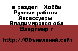  в раздел : Хобби. Ручные работы » Аксессуары . Владимирская обл.,Владимир г.